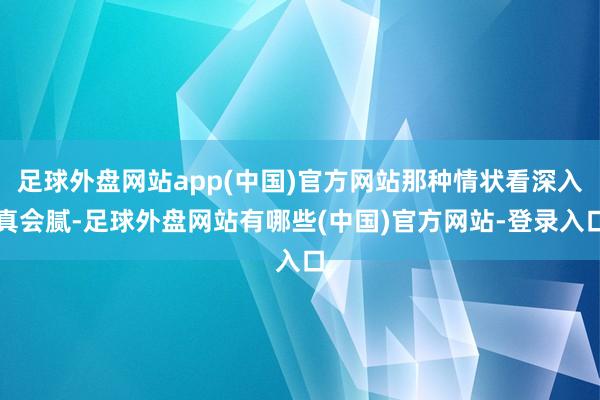 足球外盘网站app(中国)官方网站那种情状看深入真会腻-足球外盘网站有哪些(中国)官方网站-登录入口