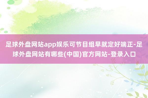 足球外盘网站app娱乐可节目组早就定好端正-足球外盘网站有哪些(中国)官方网站-登录入口