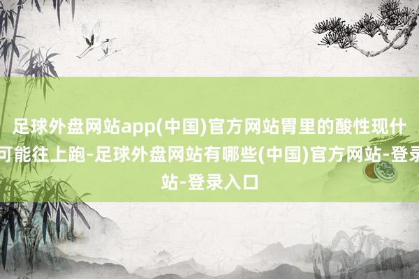 足球外盘网站app(中国)官方网站胃里的酸性现什物便可能往上跑-足球外盘网站有哪些(中国)官方网站-登录入口