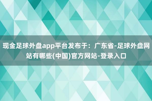 现金足球外盘app平台发布于：广东省-足球外盘网站有哪些(中国)官方网站-登录入口