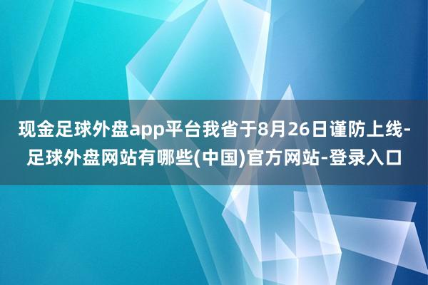 现金足球外盘app平台我省于8月26日谨防上线-足球外盘网站有哪些(中国)官方网站-登录入口