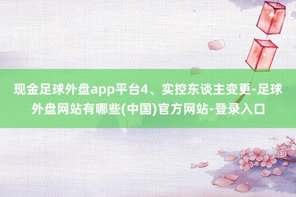 现金足球外盘app平台　　4、实控东谈主变更-足球外盘网站有哪些(中国)官方网站-登录入口