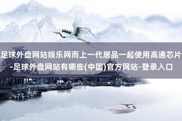 足球外盘网站娱乐网而上一代居品一起使用高通芯片-足球外盘网站有哪些(中国)官方网站-登录入口