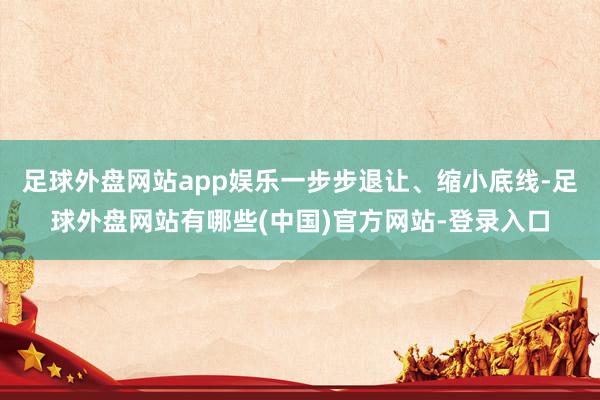 足球外盘网站app娱乐一步步退让、缩小底线-足球外盘网站有哪些(中国)官方网站-登录入口