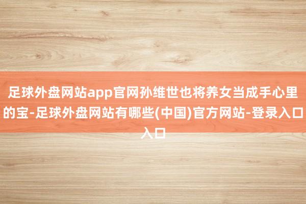 足球外盘网站app官网孙维世也将养女当成手心里的宝-足球外盘网站有哪些(中国)官方网站-登录入口
