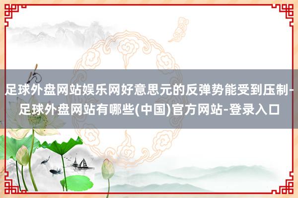 足球外盘网站娱乐网好意思元的反弹势能受到压制-足球外盘网站有哪些(中国)官方网站-登录入口