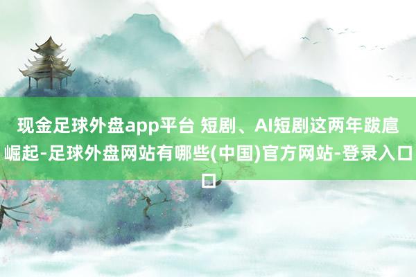 现金足球外盘app平台 短剧、AI短剧这两年跋扈崛起-足球外盘网站有哪些(中国)官方网站-登录入口