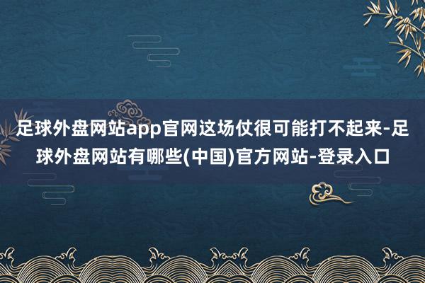 足球外盘网站app官网这场仗很可能打不起来-足球外盘网站有哪些(中国)官方网站-登录入口