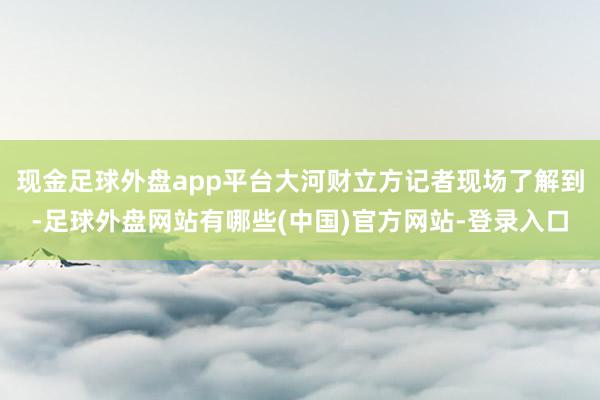 现金足球外盘app平台大河财立方记者现场了解到-足球外盘网站有哪些(中国)官方网站-登录入口
