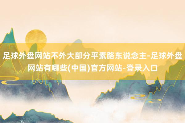 足球外盘网站不外大部分平素路东说念主-足球外盘网站有哪些(中国)官方网站-登录入口