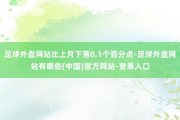 足球外盘网站比上月下落0.1个百分点-足球外盘网站有哪些(中国)官方网站-登录入口
