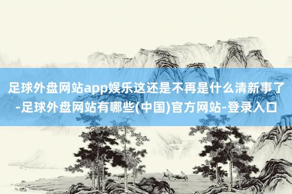 足球外盘网站app娱乐这还是不再是什么清新事了-足球外盘网站有哪些(中国)官方网站-登录入口