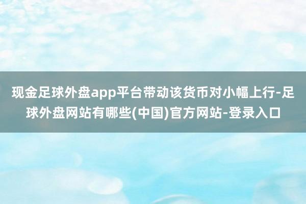 现金足球外盘app平台带动该货币对小幅上行-足球外盘网站有哪些(中国)官方网站-登录入口