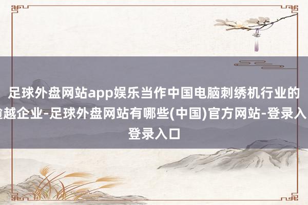足球外盘网站app娱乐当作中国电脑刺绣机行业的逾越企业-足球外盘网站有哪些(中国)官方网站-登录入口