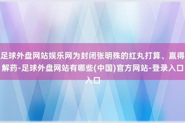 足球外盘网站娱乐网为封闭张明殊的红丸打算、赢得解药-足球外盘网站有哪些(中国)官方网站-登录入口