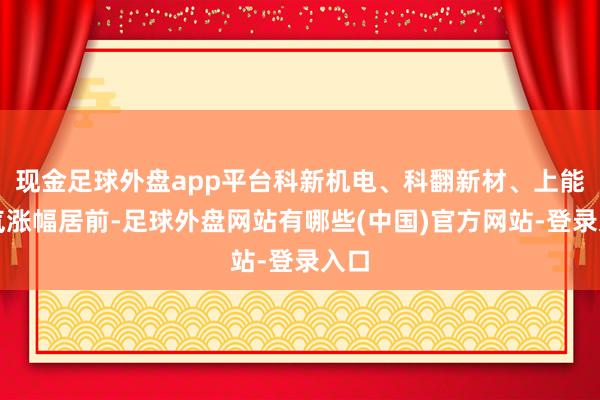 现金足球外盘app平台科新机电、科翻新材、上能电气涨幅居前-足球外盘网站有哪些(中国)官方网站-登录入口