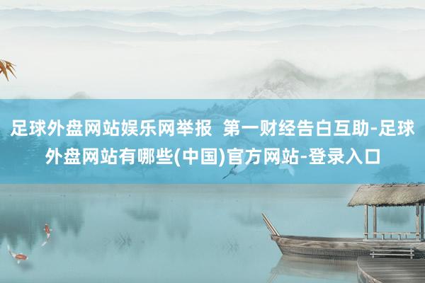 足球外盘网站娱乐网举报  第一财经告白互助-足球外盘网站有哪些(中国)官方网站-登录入口