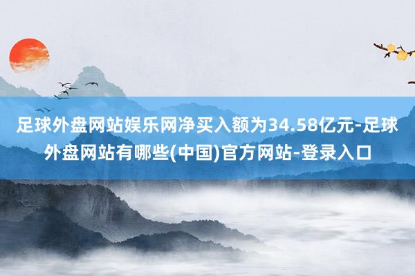 足球外盘网站娱乐网净买入额为34.58亿元-足球外盘网站有哪些(中国)官方网站-登录入口