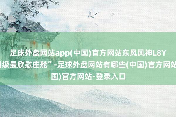 足球外盘网站app(中国)官方网站东风风神L8Y将主打“同级最欣慰座舱”-足球外盘网站有哪些(中国)官方网站-登录入口