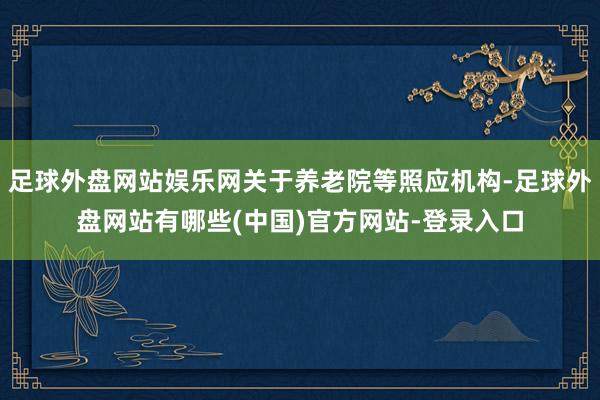 足球外盘网站娱乐网关于养老院等照应机构-足球外盘网站有哪些(中国)官方网站-登录入口
