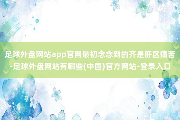 足球外盘网站app官网最初念念到的齐是肝区痛苦-足球外盘网站有哪些(中国)官方网站-登录入口