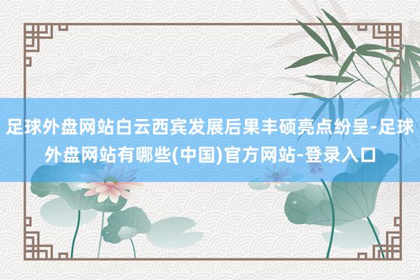 足球外盘网站白云西宾发展后果丰硕亮点纷呈-足球外盘网站有哪些(中国)官方网站-登录入口
