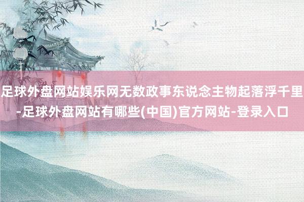 足球外盘网站娱乐网无数政事东说念主物起落浮千里-足球外盘网站有哪些(中国)官方网站-登录入口