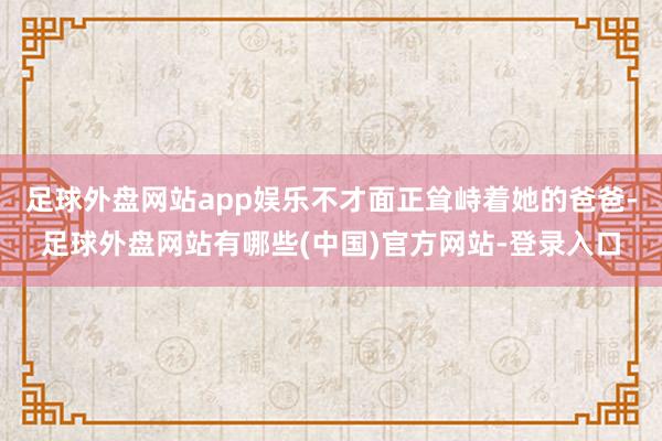 足球外盘网站app娱乐不才面正耸峙着她的爸爸-足球外盘网站有哪些(中国)官方网站-登录入口