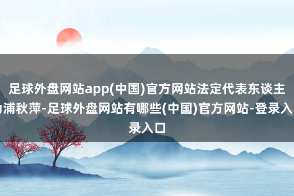 足球外盘网站app(中国)官方网站法定代表东谈主为浦秋萍-足球外盘网站有哪些(中国)官方网站-登录入口
