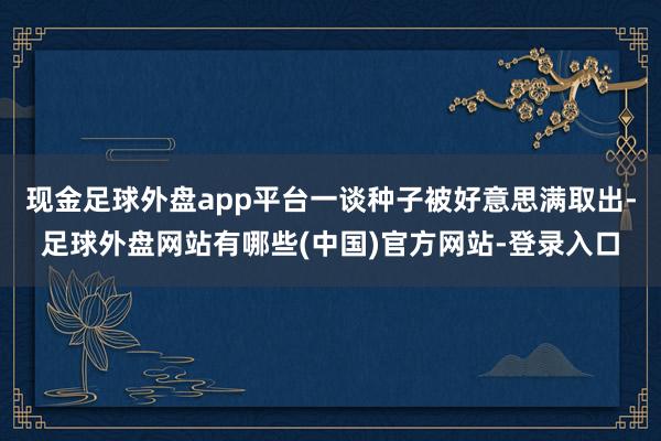 现金足球外盘app平台一谈种子被好意思满取出-足球外盘网站有哪些(中国)官方网站-登录入口