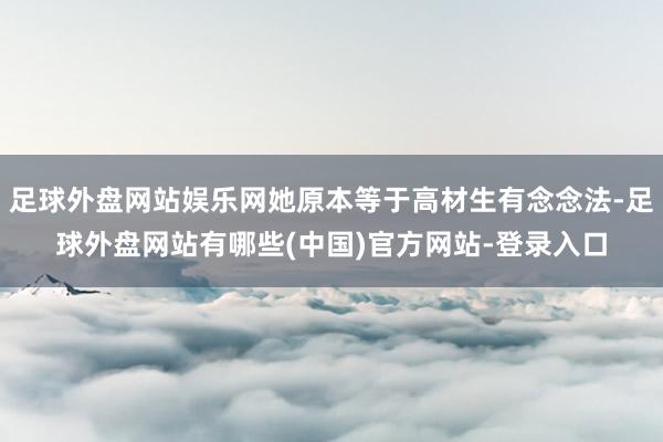 足球外盘网站娱乐网她原本等于高材生有念念法-足球外盘网站有哪些(中国)官方网站-登录入口