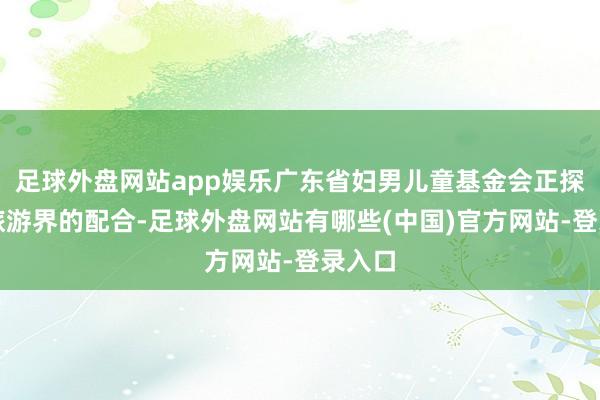 足球外盘网站app娱乐广东省妇男儿童基金会正探索与旅游界的配合-足球外盘网站有哪些(中国)官方网站-登录入口
