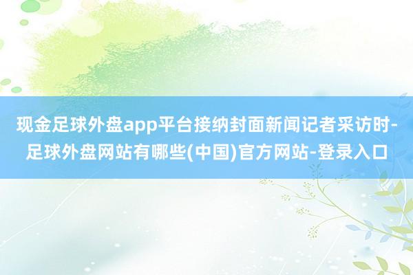 现金足球外盘app平台接纳封面新闻记者采访时-足球外盘网站有哪些(中国)官方网站-登录入口