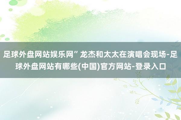 足球外盘网站娱乐网”龙杰和太太在演唱会现场-足球外盘网站有哪些(中国)官方网站-登录入口