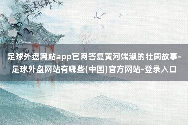 足球外盘网站app官网答复黄河端淑的壮阔故事-足球外盘网站有哪些(中国)官方网站-登录入口