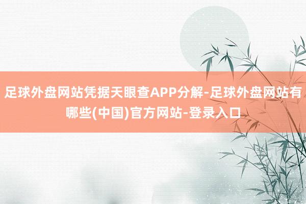 足球外盘网站凭据天眼查APP分解-足球外盘网站有哪些(中国)官方网站-登录入口