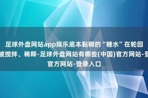 足球外盘网站app娱乐底本黏稠的“糖水”在轮回加快中被搅拌、稀释-足球外盘网站有哪些(中国)官方网站-登录入口