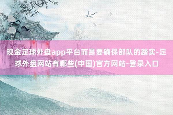 现金足球外盘app平台而是要确保部队的踏实-足球外盘网站有哪些(中国)官方网站-登录入口