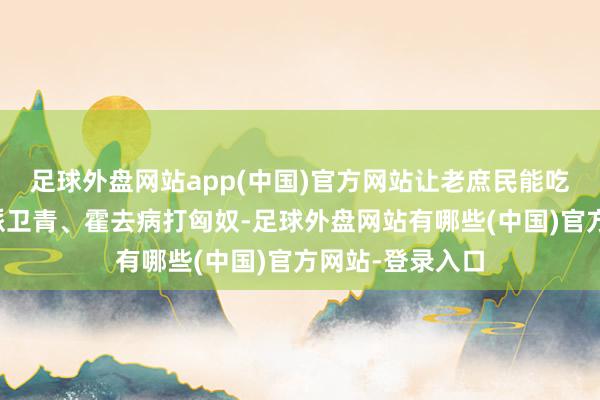 足球外盘网站app(中国)官方网站让老庶民能吃饱饭；汉武帝派卫青、霍去病打匈奴-足球外盘网站有哪些(中国)官方网站-登录入口