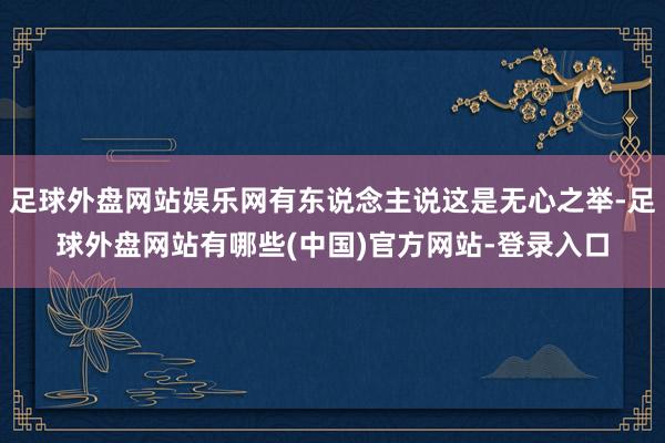 足球外盘网站娱乐网有东说念主说这是无心之举-足球外盘网站有哪些(中国)官方网站-登录入口