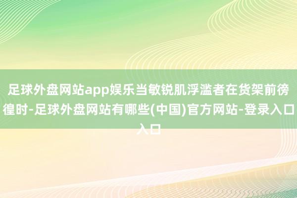 足球外盘网站app娱乐当敏锐肌浮滥者在货架前徬徨时-足球外盘网站有哪些(中国)官方网站-登录入口