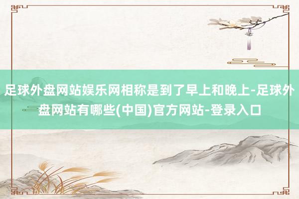 足球外盘网站娱乐网相称是到了早上和晚上-足球外盘网站有哪些(中国)官方网站-登录入口
