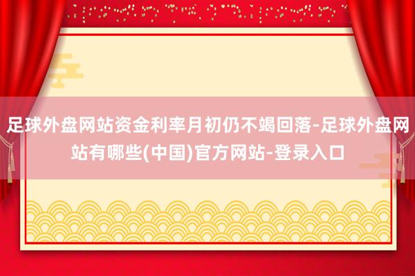 足球外盘网站资金利率月初仍不竭回落-足球外盘网站有哪些(中国)官方网站-登录入口