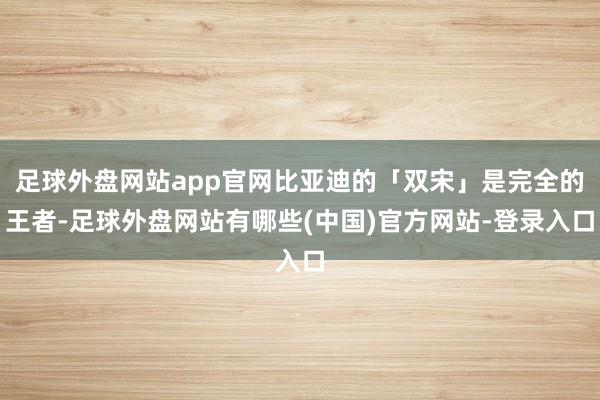 足球外盘网站app官网比亚迪的「双宋」是完全的王者-足球外盘网站有哪些(中国)官方网站-登录入口
