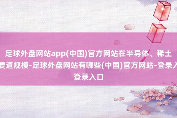 足球外盘网站app(中国)官方网站在半导体、稀土等要道规模-足球外盘网站有哪些(中国)官方网站-登录入口