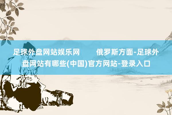 足球外盘网站娱乐网        俄罗斯方面-足球外盘网站有哪些(中国)官方网站-登录入口