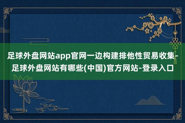 足球外盘网站app官网一边构建排他性贸易收集-足球外盘网站有哪些(中国)官方网站-登录入口