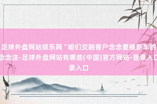 足球外盘网站娱乐网“咱们交融客户念念要换新车的念念法-足球外盘网站有哪些(中国)官方网站-登录入口