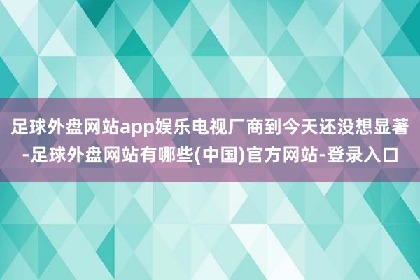 足球外盘网站app娱乐电视厂商到今天还没想显著-足球外盘网站有哪些(中国)官方网站-登录入口