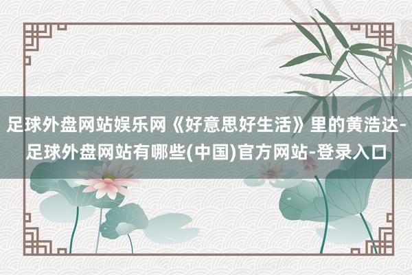 足球外盘网站娱乐网《好意思好生活》里的黄浩达-足球外盘网站有哪些(中国)官方网站-登录入口